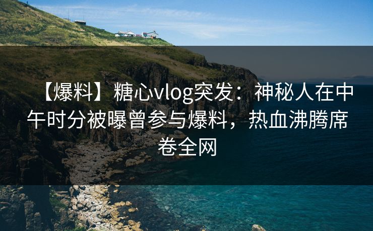 【爆料】糖心vlog突发：神秘人在中午时分被曝曾参与爆料，热血沸腾席卷全网