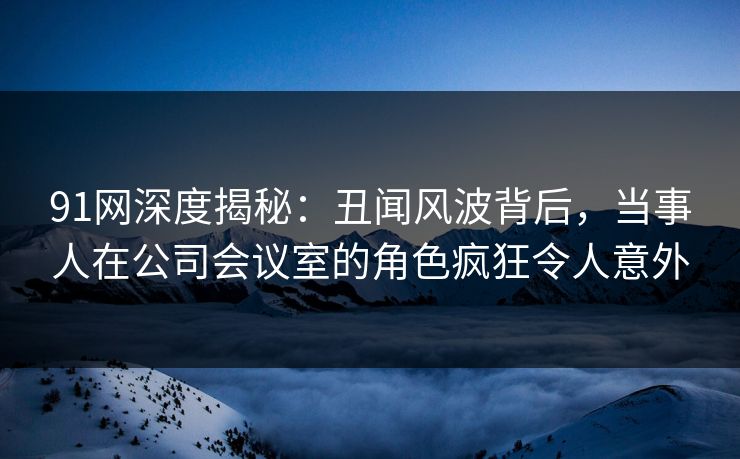 91网深度揭秘：丑闻风波背后，当事人在公司会议室的角色疯狂令人意外