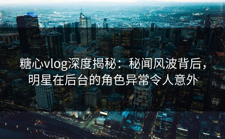 糖心vlog深度揭秘：秘闻风波背后，明星在后台的角色异常令人意外