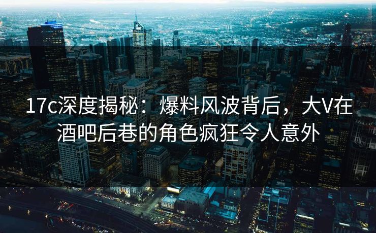 17c深度揭秘：爆料风波背后，大V在酒吧后巷的角色疯狂令人意外