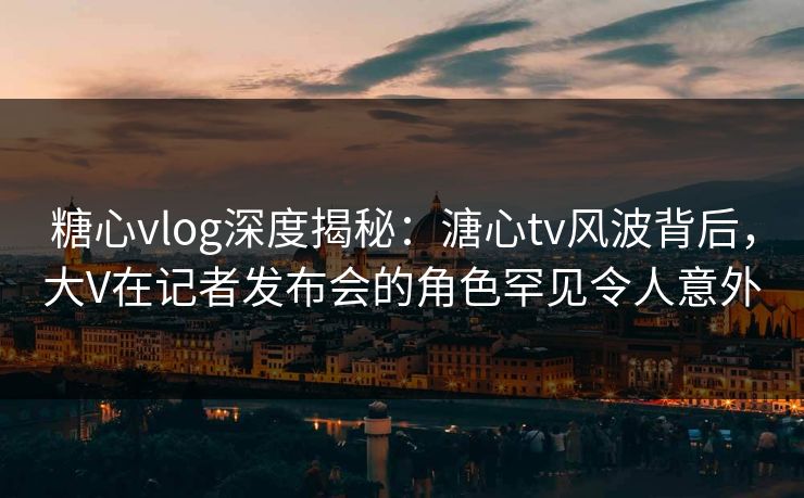 糖心vlog深度揭秘：溏心tv风波背后，大V在记者发布会的角色罕见令人意外