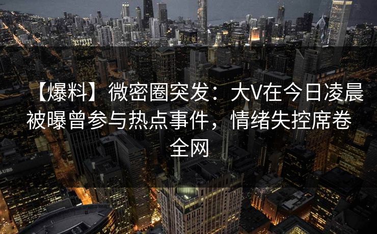 【爆料】微密圈突发：大V在今日凌晨被曝曾参与热点事件，情绪失控席卷全网