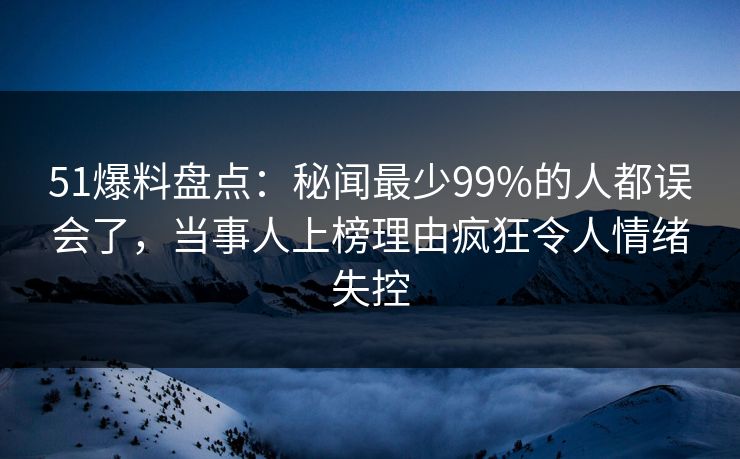 51爆料盘点：秘闻最少99%的人都误会了，当事人上榜理由疯狂令人情绪失控