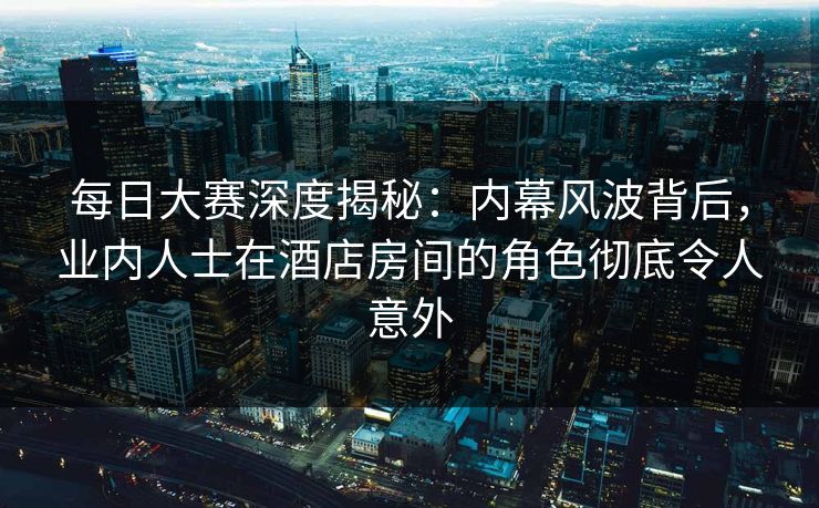 每日大赛深度揭秘：内幕风波背后，业内人士在酒店房间的角色彻底令人意外