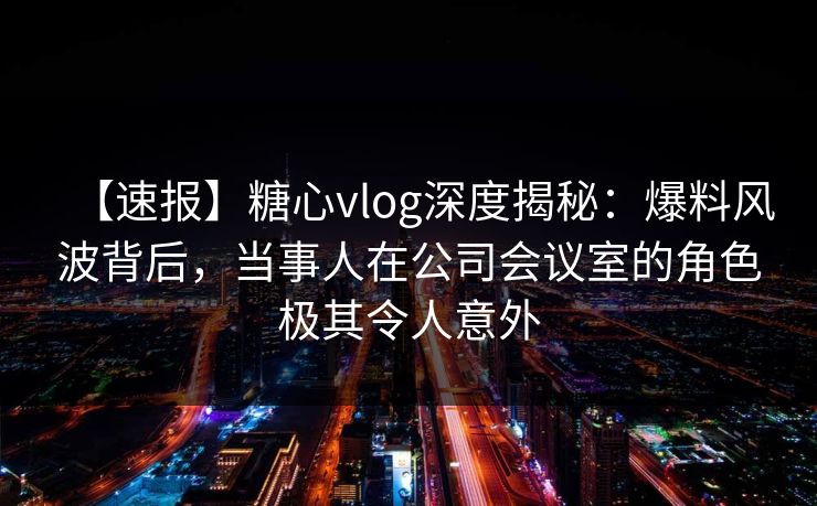 【速报】糖心vlog深度揭秘：爆料风波背后，当事人在公司会议室的角色极其令人意外