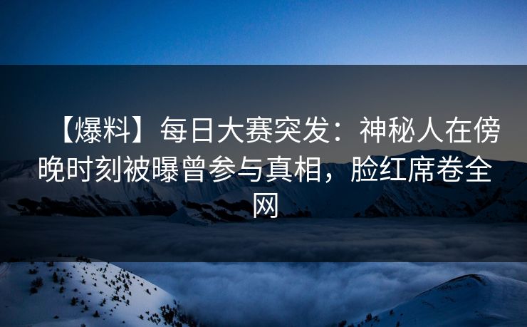 【爆料】每日大赛突发：神秘人在傍晚时刻被曝曾参与真相，脸红席卷全网