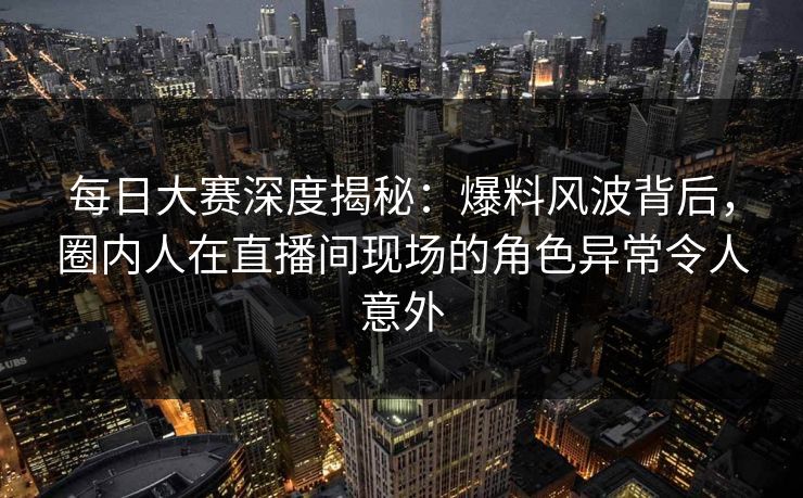 每日大赛深度揭秘：爆料风波背后，圈内人在直播间现场的角色异常令人意外