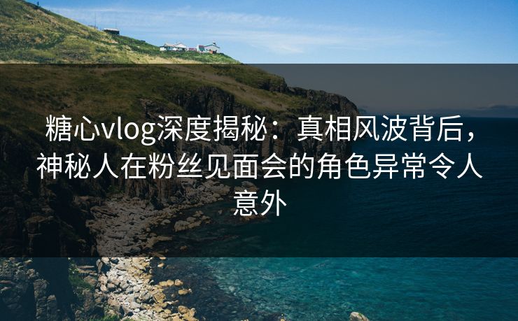 糖心vlog深度揭秘：真相风波背后，神秘人在粉丝见面会的角色异常令人意外