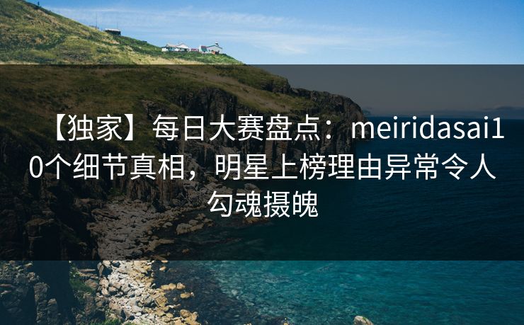 【独家】每日大赛盘点：meiridasai10个细节真相，明星上榜理由异常令人勾魂摄魄