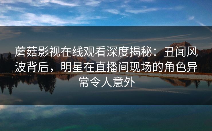 蘑菇影视在线观看深度揭秘：丑闻风波背后，明星在直播间现场的角色异常令人意外