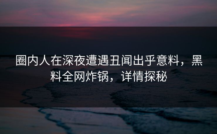 圈内人在深夜遭遇丑闻出乎意料，黑料全网炸锅，详情探秘
