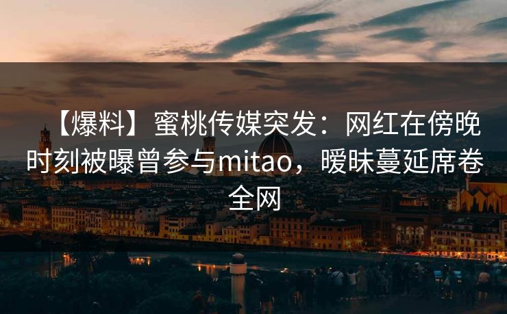 【爆料】蜜桃传媒突发：网红在傍晚时刻被曝曾参与mitao，暧昧蔓延席卷全网