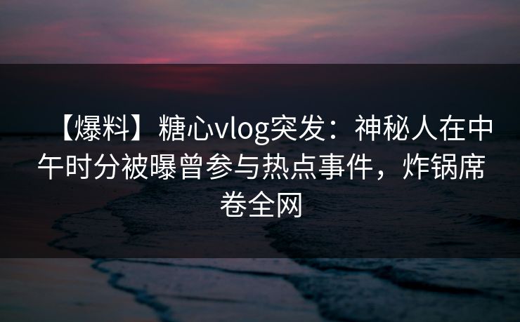 【爆料】糖心vlog突发：神秘人在中午时分被曝曾参与热点事件，炸锅席卷全网