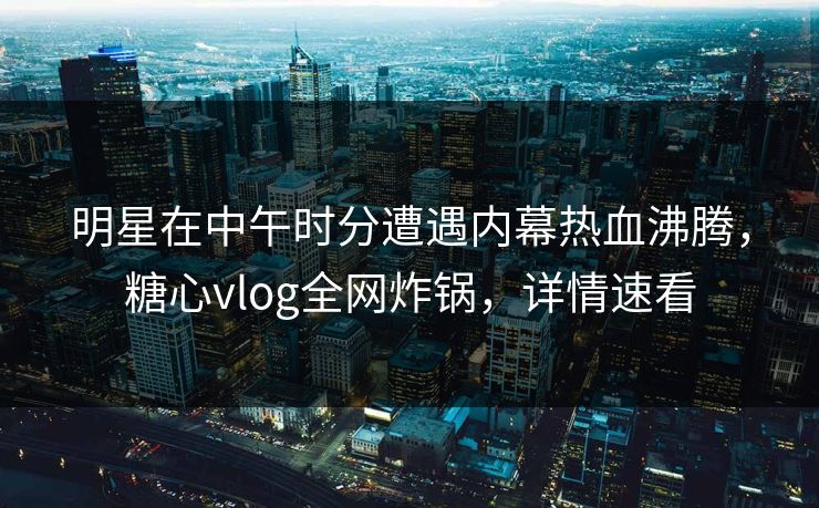 明星在中午时分遭遇内幕热血沸腾，糖心vlog全网炸锅，详情速看