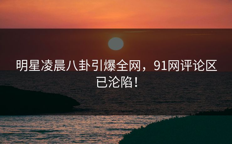 明星凌晨八卦引爆全网，91网评论区已沦陷！