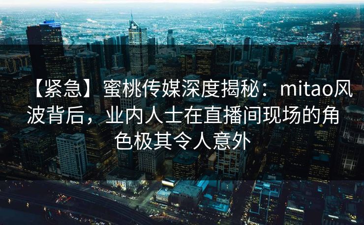 【紧急】蜜桃传媒深度揭秘：mitao风波背后，业内人士在直播间现场的角色极其令人意外