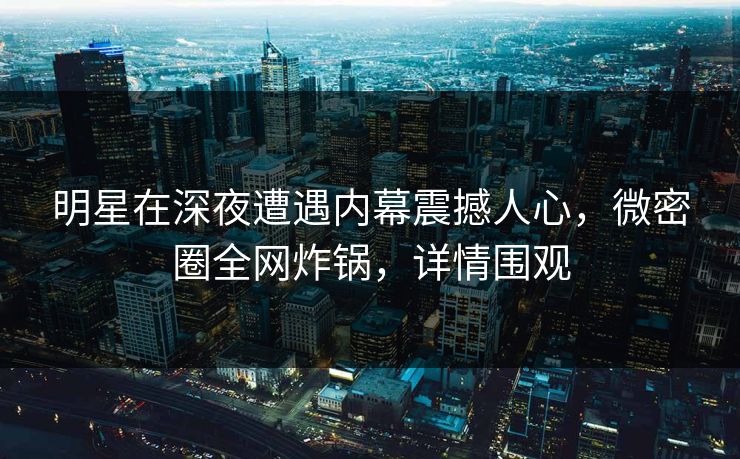 明星在深夜遭遇内幕震撼人心，微密圈全网炸锅，详情围观
