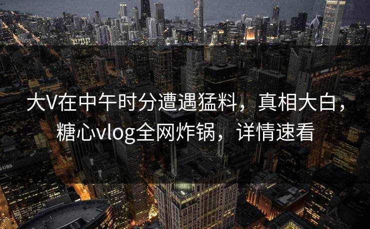 大V在中午时分遭遇猛料，真相大白，糖心vlog全网炸锅，详情速看