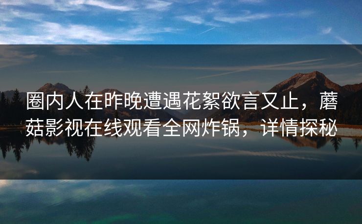 圈内人在昨晚遭遇花絮欲言又止，蘑菇影视在线观看全网炸锅，详情探秘