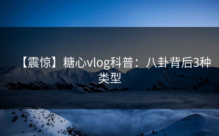 【震惊】糖心vlog科普：八卦背后3种类型