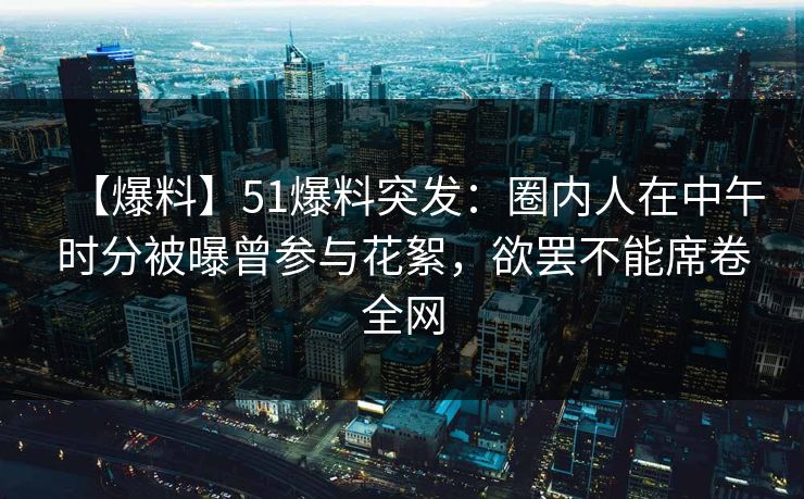 【爆料】51爆料突发：圈内人在中午时分被曝曾参与花絮，欲罢不能席卷全网