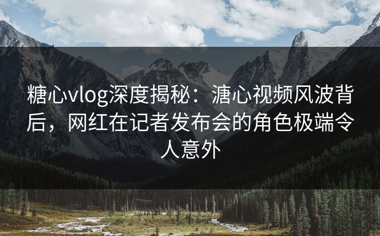 糖心vlog深度揭秘：溏心视频风波背后，网红在记者发布会的角色极端令人意外