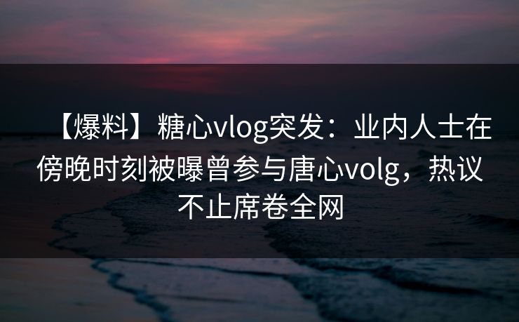 【爆料】糖心vlog突发：业内人士在傍晚时刻被曝曾参与唐心volg，热议不止席卷全网