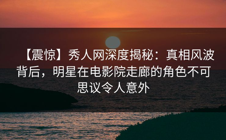 【震惊】秀人网深度揭秘：真相风波背后，明星在电影院走廊的角色不可思议令人意外
