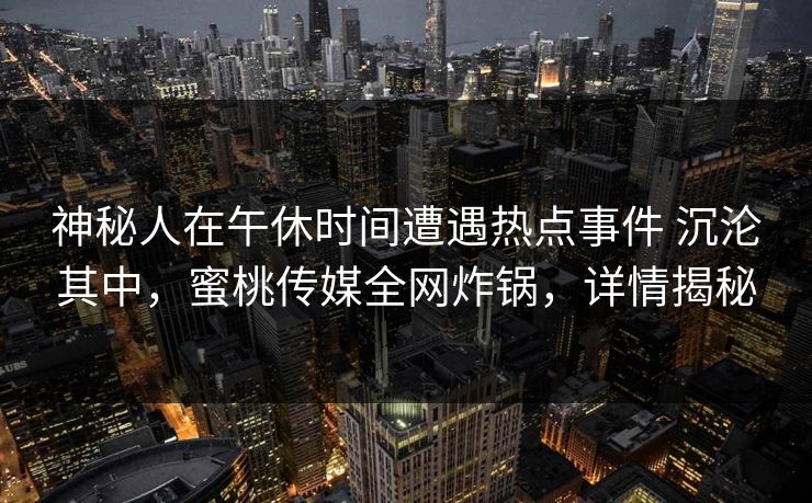 神秘人在午休时间遭遇热点事件 沉沦其中,蜜桃传媒全网炸锅,详情揭秘 神秘人在午休时间遭遇热点事件 沉沦其中,蜜桃传媒全网炸锅,详情揭秘
