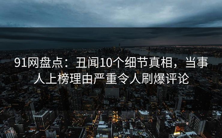 91网盘点：丑闻10个细节真相，当事人上榜理由严重令人刷爆评论