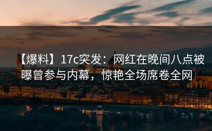 【爆料】17c突发：网红在晚间八点被曝曾参与内幕，惊艳全场席卷全网