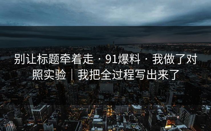 别让标题牵着走 · 91爆料 · 我做了对照实验｜我把全过程写出来了