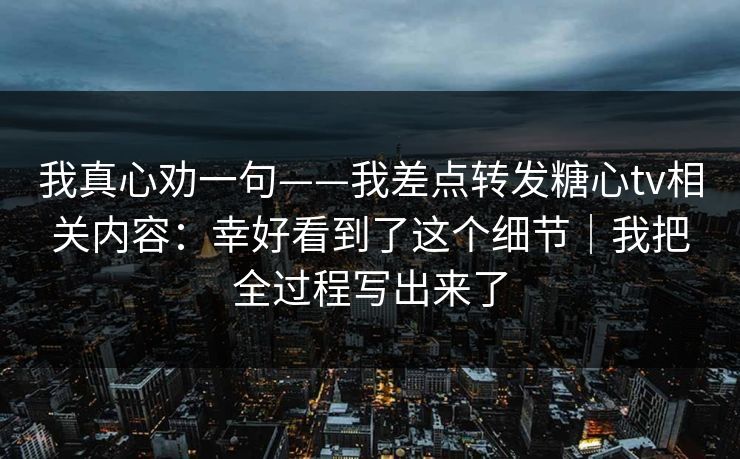 我真心劝一句——我差点转发糖心tv相关内容：幸好看到了这个细节｜我把全过程写出来了