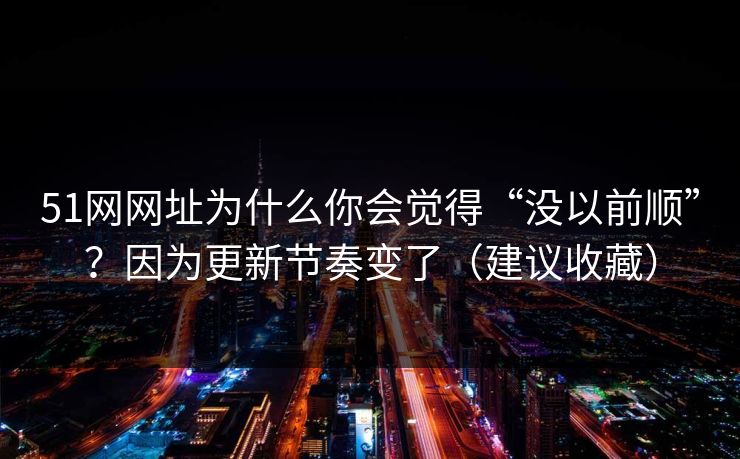51网网址为什么你会觉得“没以前顺”？因为更新节奏变了（建议收藏）