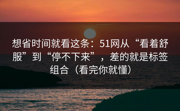 想省时间就看这条：51网从“看着舒服”到“停不下来”，差的就是标签组合（看完你就懂）