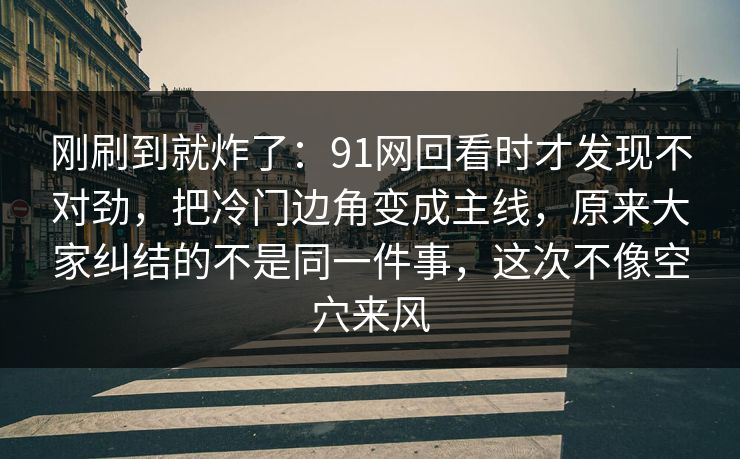 刚刷到就炸了：91网回看时才发现不对劲，把冷门边角变成主线，原来大家纠结的不是同一件事，这次不像空穴来风